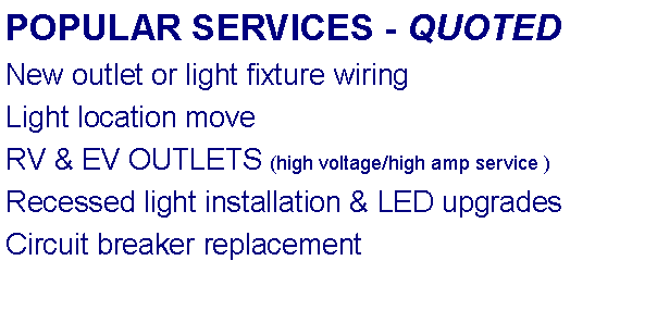 Text Box: POPULAR SERVICES - QUOTEDNew outlet or light fixture wiringLight location moveRV & EV OUTLETS (high voltage/high amp service )Recessed light installation & LED upgradesCircuit breaker replacement 