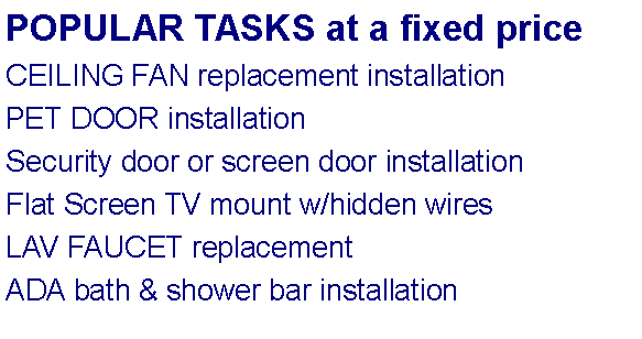 Text Box: POPULAR TASKS at a fixed priceCEILING FAN replacement installationPET DOOR installationSecurity door or screen door installationFlat Screen TV mount w/hidden wiresLAV FAUCET replacementADA bath & shower bar installation