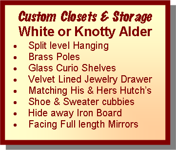 Text Box: Custom Closets & StorageWhite or Knotty AlderSplit level Hanging Brass PolesGlass Curio ShelvesVelvet Lined Jewelry DrawerMatching His & Hers Hutch’sShoe & Sweater cubbiesHide away Iron BoardFacing Full length Mirrors